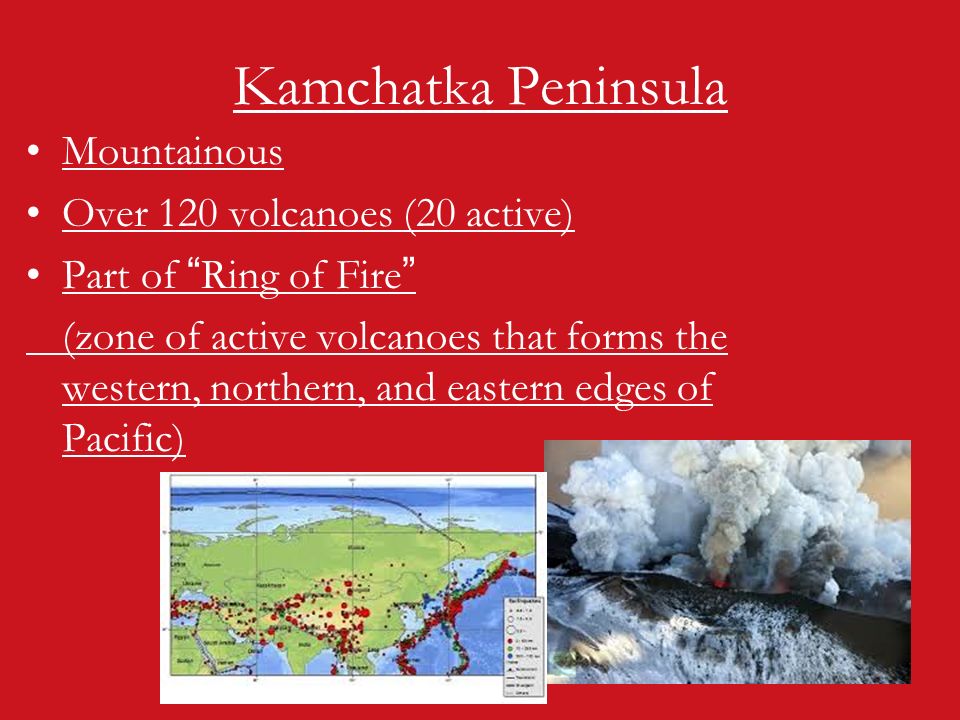 Kamchatka Peninsula Mountainous Over 120 volcanoes (20 active) Part of Ring of Fire (zone of active volcanoes that forms the western, northern, and eastern edges of Pacific)