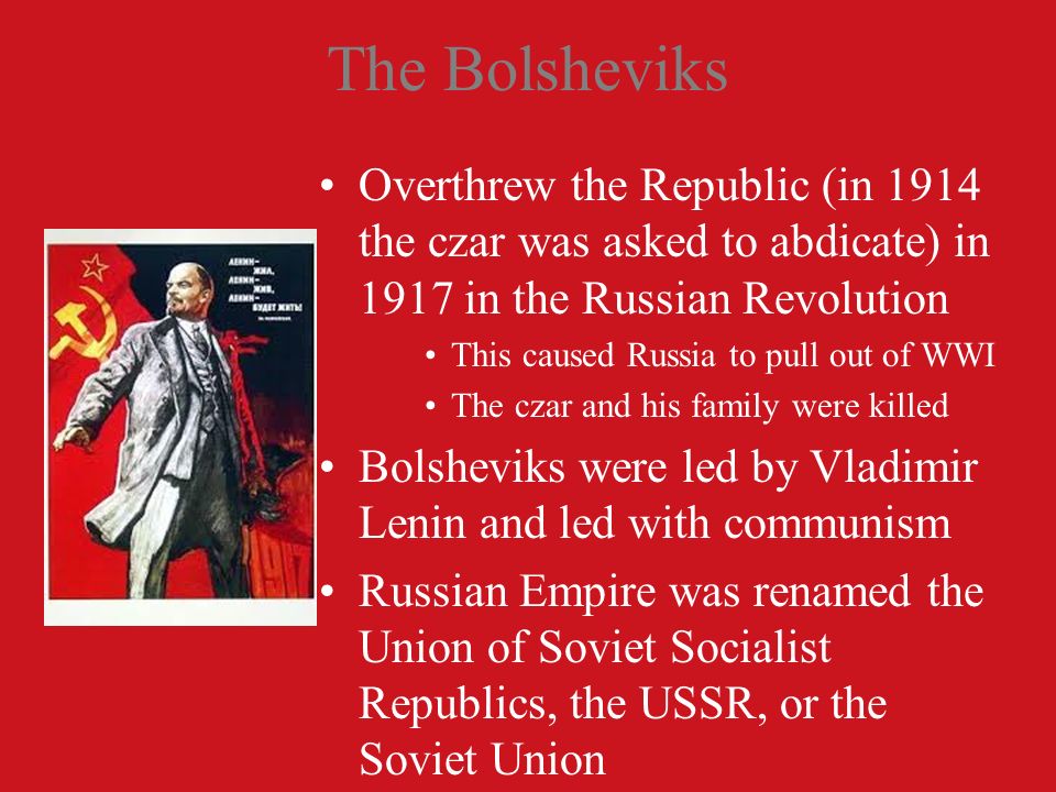 The Bolsheviks Overthrew the Republic (in 1914 the czar was asked to abdicate) in 1917 in the Russian Revolution This caused Russia to pull out of WWI The czar and his family were killed Bolsheviks were led by Vladimir Lenin and led with communism Russian Empire was renamed the Union of Soviet Socialist Republics, the USSR, or the Soviet Union