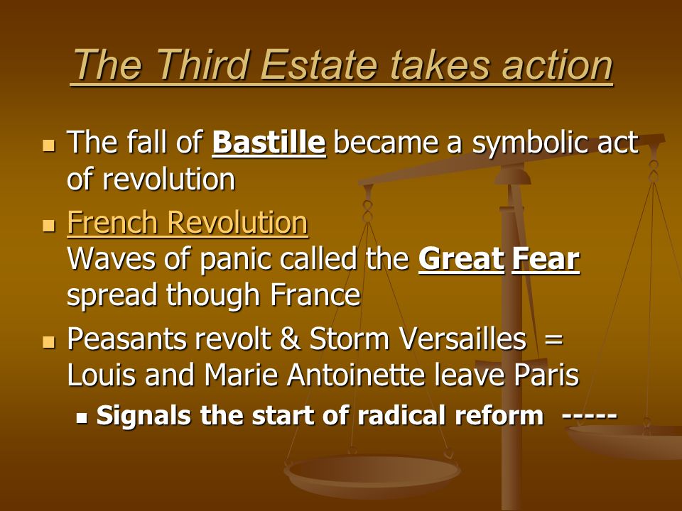 The Third Estate takes action The fall of Bastille became a symbolic act of revolution The fall of Bastille became a symbolic act of revolution French Revolution Waves of panic called the Great Fear spread though France French Revolution Waves of panic called the Great Fear spread though France French Revolution French Revolution Peasants revolt & Storm Versailles = Louis and Marie Antoinette leave Paris Peasants revolt & Storm Versailles = Louis and Marie Antoinette leave Paris Signals the start of radical reform Signals the start of radical reform -----