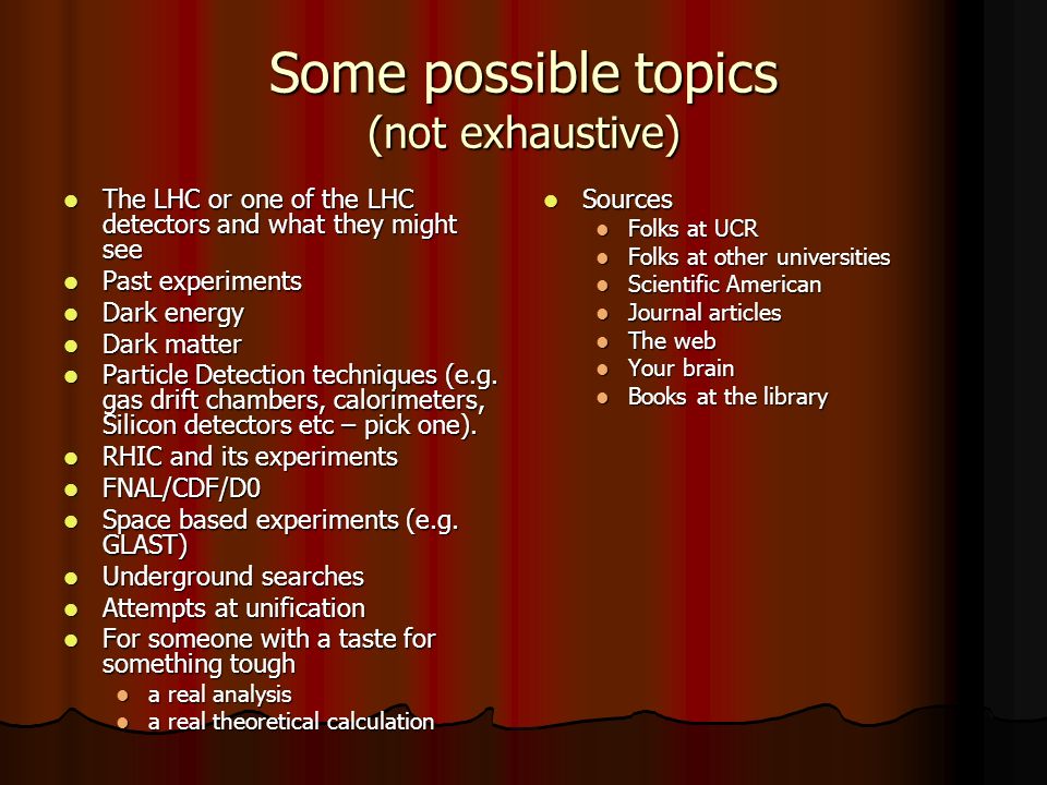 Some possible topics (not exhaustive) The LHC or one of the LHC detectors and what they might see The LHC or one of the LHC detectors and what they might see Past experiments Past experiments Dark energy Dark energy Dark matter Dark matter Particle Detection techniques (e.g.