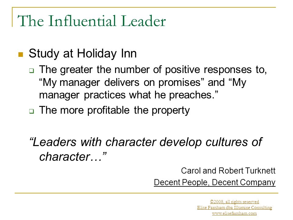 ©2008, all rights reserved Elise Farnham dba Illumine Consulting   The Influential Leader Study at Holiday Inn  The greater the number of positive responses to, My manager delivers on promises and My manager practices what he preaches.  The more profitable the property Leaders with character develop cultures of character… Carol and Robert Turknett Decent People, Decent Company