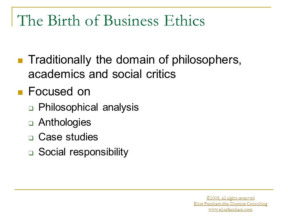 ©2008, all rights reserved Elise Farnham dba Illumine Consulting   The Birth of Business Ethics Traditionally the domain of philosophers, academics and social critics Focused on  Philosophical analysis  Anthologies  Case studies  Social responsibility
