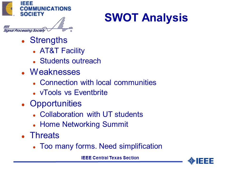 IEEE Central Texas Section SWOT Analysis l Strengths l AT&T Facility l Students outreach l Weaknesses l Connection with local communities l vTools vs Eventbrite l Opportunities l Collaboration with UT students l Home Networking Summit l Threats l Too many forms.
