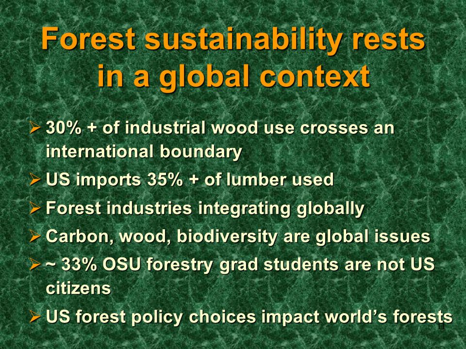 11 Forest sustainability rests in a global context  30% + of industrial wood use crosses an international boundary  US imports 35% + of lumber used  Forest industries integrating globally  Carbon, wood, biodiversity are global issues  ~ 33% OSU forestry grad students are not US citizens  US forest policy choices impact world’s forests