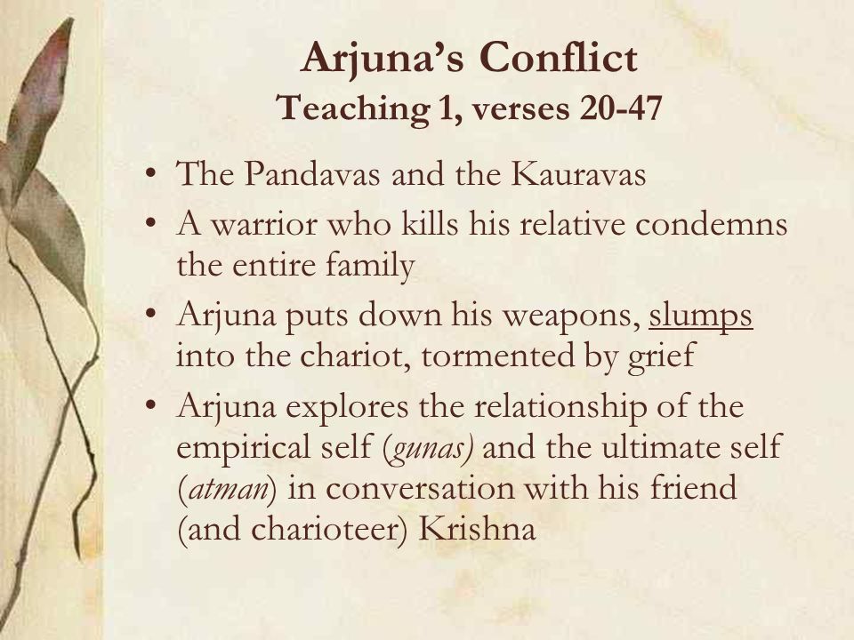 Arjuna’s Conflict Teaching 1, verses The Pandavas and the Kauravas A warrior who kills his relative condemns the entire family Arjuna puts down his weapons, slumps into the chariot, tormented by grief Arjuna explores the relationship of the empirical self (gunas) and the ultimate self (atman) in conversation with his friend (and charioteer) Krishna