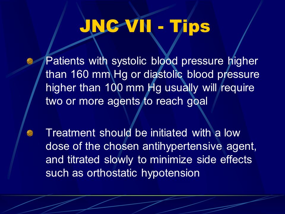 JNC VII - Tips Patients with systolic blood pressure higher than 160 mm Hg or diastolic blood pressure higher than 100 mm Hg usually will require two or more agents to reach goal Treatment should be initiated with a low dose of the chosen antihypertensive agent, and titrated slowly to minimize side effects such as orthostatic hypotension