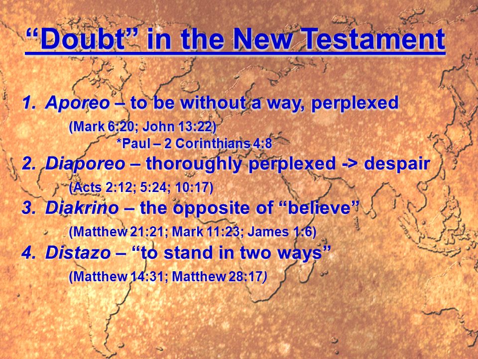 Doubt in the New Testament 1.Aporeo – to be without a way, perplexed (Mark 6:20; John 13:22) *Paul – 2 Corinthians 4:8 2.Diaporeo – thoroughly perplexed -> despair (Acts 2:12; 5:24; 10:17) 3.Diakrino – the opposite of believe (Matthew 21:21; Mark 11:23; James 1:6) 4.Distazo – to stand in two ways (Matthew 14:31; Matthew 28:17) Doubt in the New Testament 1.Aporeo – to be without a way, perplexed (Mark 6:20; John 13:22) *Paul – 2 Corinthians 4:8 2.Diaporeo – thoroughly perplexed -> despair (Acts 2:12; 5:24; 10:17) 3.Diakrino – the opposite of believe (Matthew 21:21; Mark 11:23; James 1:6) 4.Distazo – to stand in two ways (Matthew 14:31; Matthew 28:17)