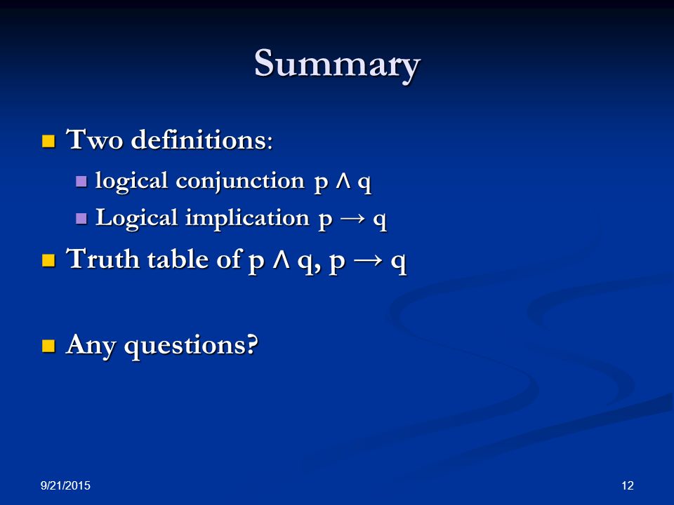 9/21/ Summary Two definitions: Two definitions: logical conjunction p ∧ q logical conjunction p ∧ q Logical implication p → q Logical implication p → q Truth table of p ∧ q, p → q Truth table of p ∧ q, p → q Any questions.