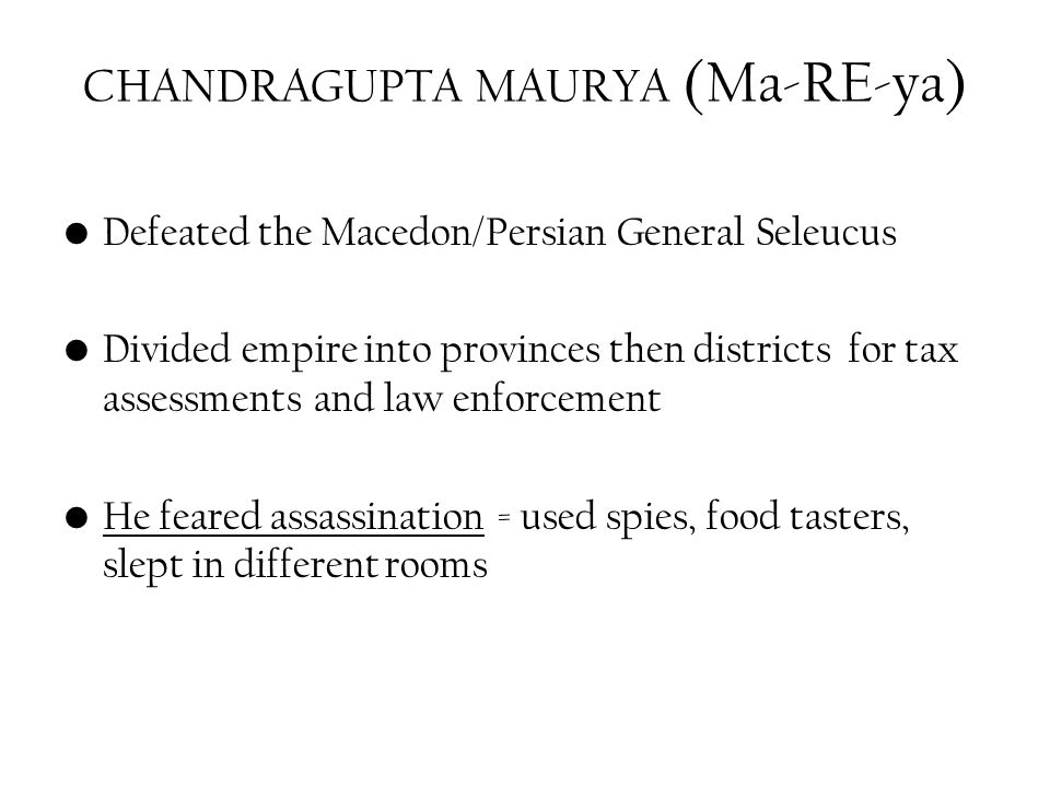 CHANDRAGUPTA MAURYA (Ma-RE-ya) Defeated the Macedon/Persian General Seleucus Divided empire into provinces then districts for tax assessments and law enforcement He feared assassination = used spies, food tasters, slept in different rooms