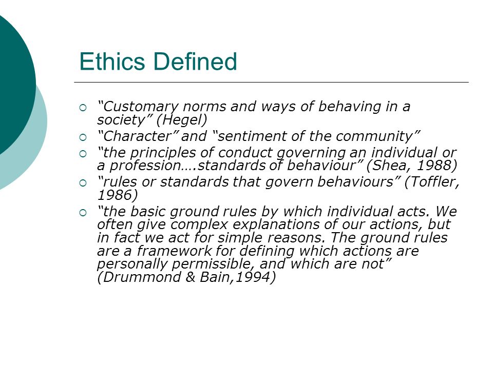 Ethics Defined  Customary norms and ways of behaving in a society (Hegel)  Character and sentiment of the community  the principles of conduct governing an individual or a profession….standards of behaviour (Shea, 1988)  rules or standards that govern behaviours (Toffler, 1986)  the basic ground rules by which individual acts.