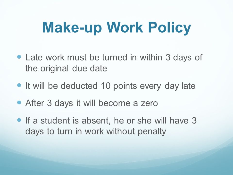Make-up Work Policy Late work must be turned in within 3 days of the original due date It will be deducted 10 points every day late After 3 days it will become a zero If a student is absent, he or she will have 3 days to turn in work without penalty