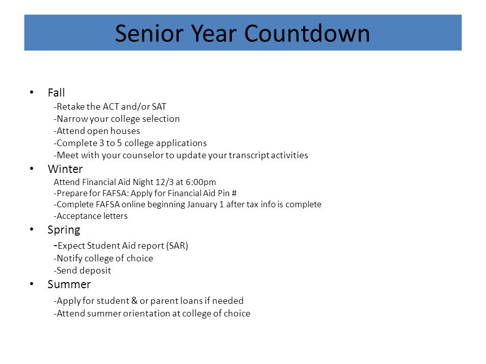 Senior Year Countdown Fall -Retake the ACT and/or SAT -Narrow your college selection -Attend open houses -Complete 3 to 5 college applications -Meet with your counselor to update your transcript activities Winter Attend Financial Aid Night 12/3 at 6:00pm -Prepare for FAFSA: Apply for Financial Aid Pin # -Complete FAFSA online beginning January 1 after tax info is complete -Acceptance letters Spring - Expect Student Aid report (SAR) -Notify college of choice -Send deposit Summer -Apply for student & or parent loans if needed -Attend summer orientation at college of choice