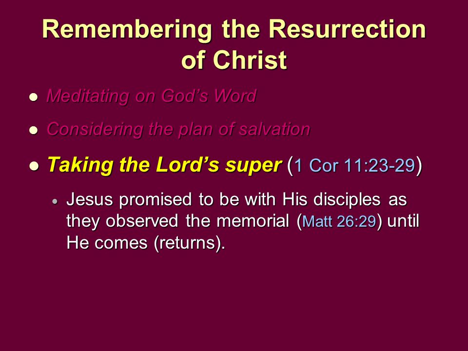 Remembering the Resurrection of Christ Meditating on God’s Word Meditating on God’s Word Considering the plan of salvation Considering the plan of salvation Taking the Lord’s super ( 1 Cor 11:23-29 ) Taking the Lord’s super ( 1 Cor 11:23-29 )  Jesus promised to be with His disciples as they observed the memorial ( Matt 26:29 ) until He comes (returns).