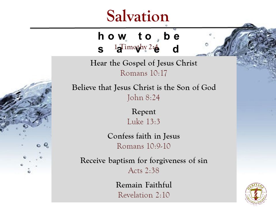 Salvation how to be saved Hear the Gospel of Jesus Christ Romans 10:17 Believe that Jesus Christ is the Son of God John 8:24 Repent Luke 13:3 Confess faith in Jesus Romans 10:9-10 Receive baptism for forgiveness of sin Acts 2:38 Remain Faithful Revelation 2:10 1 Timothy 2:4
