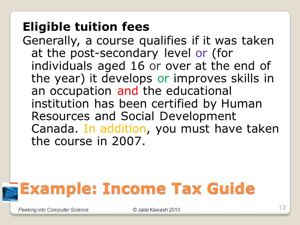 © Jalal Kawash 2010Peeking into Computer Science Example: Income Tax Guide Eligible tuition fees Generally, a course qualifies if it was taken at the post-secondary level or (for individuals aged 16 or over at the end of the year) it develops or improves skills in an occupation and the educational institution has been certified by Human Resources and Social Development Canada.