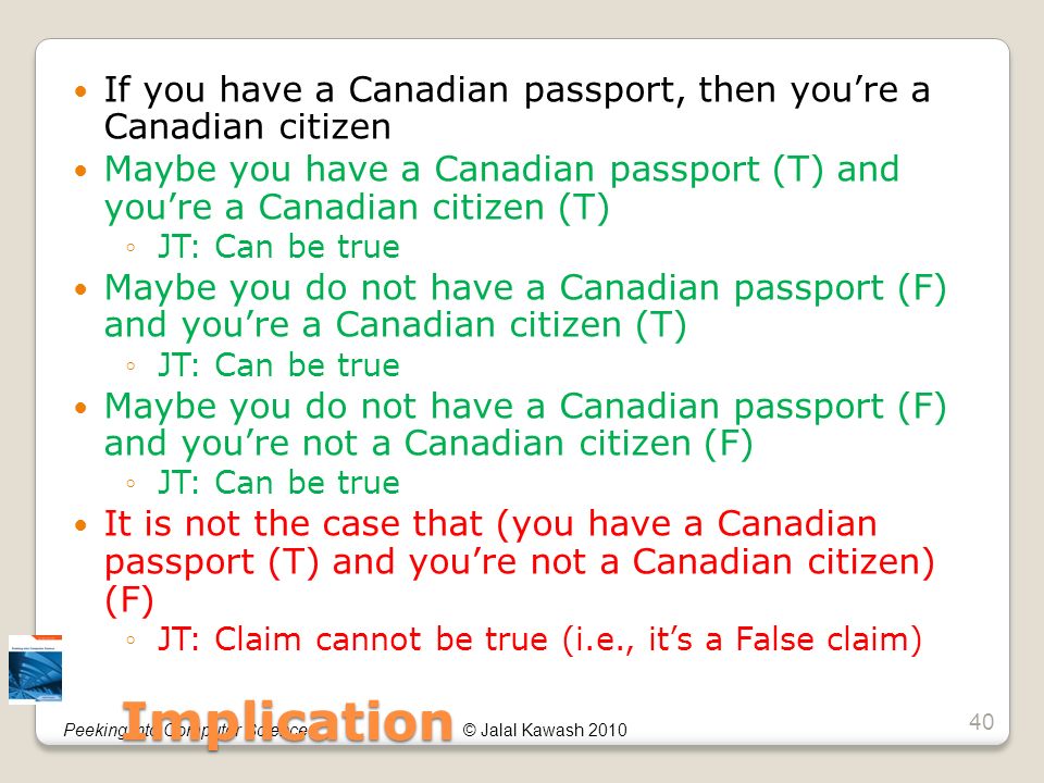 © Jalal Kawash 2010Peeking into Computer Science If you have a Canadian passport, then you’re a Canadian citizen Maybe you have a Canadian passport (T) and you’re a Canadian citizen (T) ◦JT: Can be true Maybe you do not have a Canadian passport (F) and you’re a Canadian citizen (T) ◦JT: Can be true Maybe you do not have a Canadian passport (F) and you’re not a Canadian citizen (F) ◦JT: Can be true It is not the case that (you have a Canadian passport (T) and you’re not a Canadian citizen) (F) ◦JT: Claim cannot be true (i.e., it’s a False claim) Implication 40