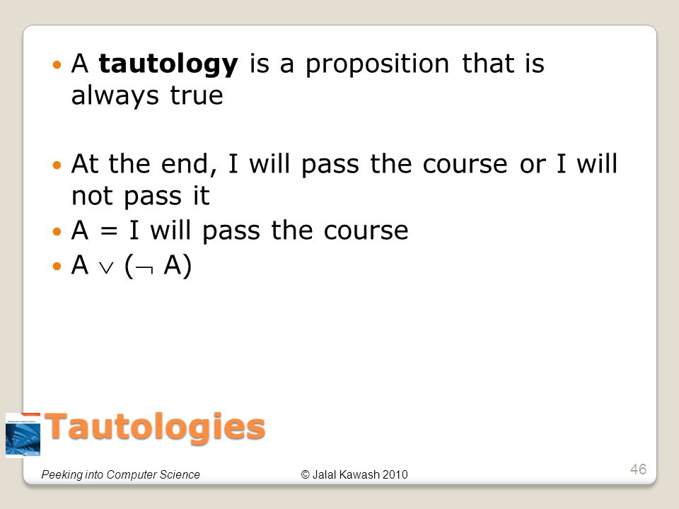 © Jalal Kawash 2010Peeking into Computer Science Tautologies A tautology is a proposition that is always true At the end, I will pass the course or I will not pass it A = I will pass the course A  ( A) 46