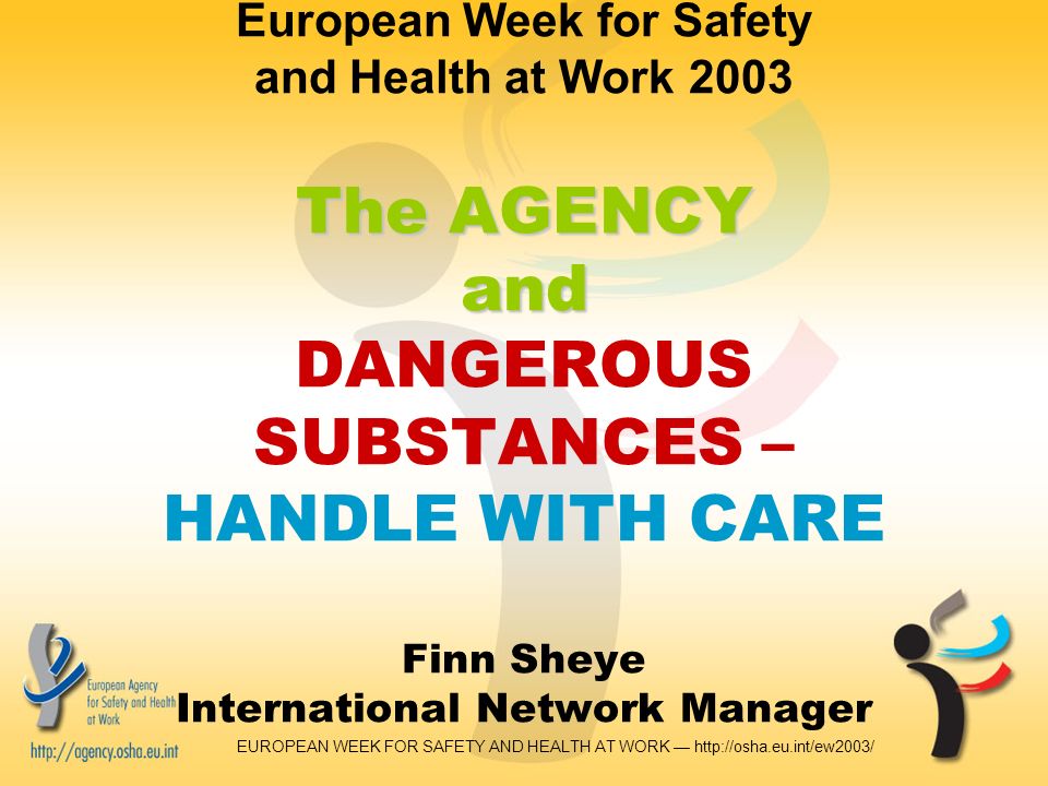 EUROPEAN WEEK FOR SAFETY AND HEALTH AT WORK —   The AGENCY and European Week for Safety and Health at Work 2003 The AGENCY and DANGEROUS SUBSTANCES – HANDLE WITH CARE Finn Sheye International Network Manager
