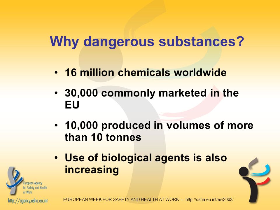 EUROPEAN WEEK FOR SAFETY AND HEALTH AT WORK —   16 million chemicals worldwide 30,000 commonly marketed in the EU 10,000 produced in volumes of more than 10 tonnes Use of biological agents is also increasing Why dangerous substances