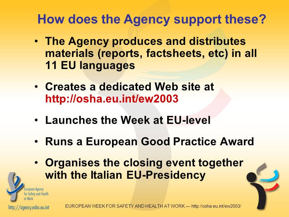 EUROPEAN WEEK FOR SAFETY AND HEALTH AT WORK —   The Agency produces and distributes materials (reports, factsheets, etc) in all 11 EU languages Creates a dedicated Web site at   Launches the Week at EU-level Runs a European Good Practice Award Organises the closing event together with the Italian EU-Presidency How does the Agency support these