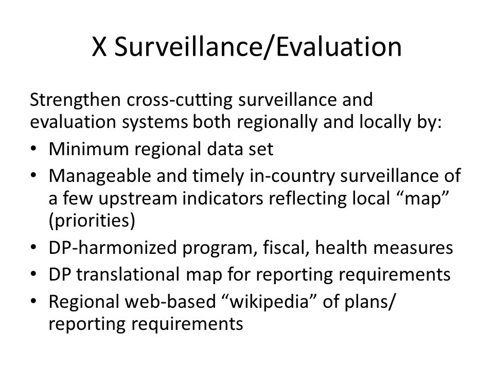 X Surveillance/Evaluation Strengthen cross-cutting surveillance and evaluation systems both regionally and locally by: Minimum regional data set Manageable and timely in-country surveillance of a few upstream indicators reflecting local map (priorities) DP-harmonized program, fiscal, health measures DP translational map for reporting requirements Regional web-based wikipedia of plans/ reporting requirements