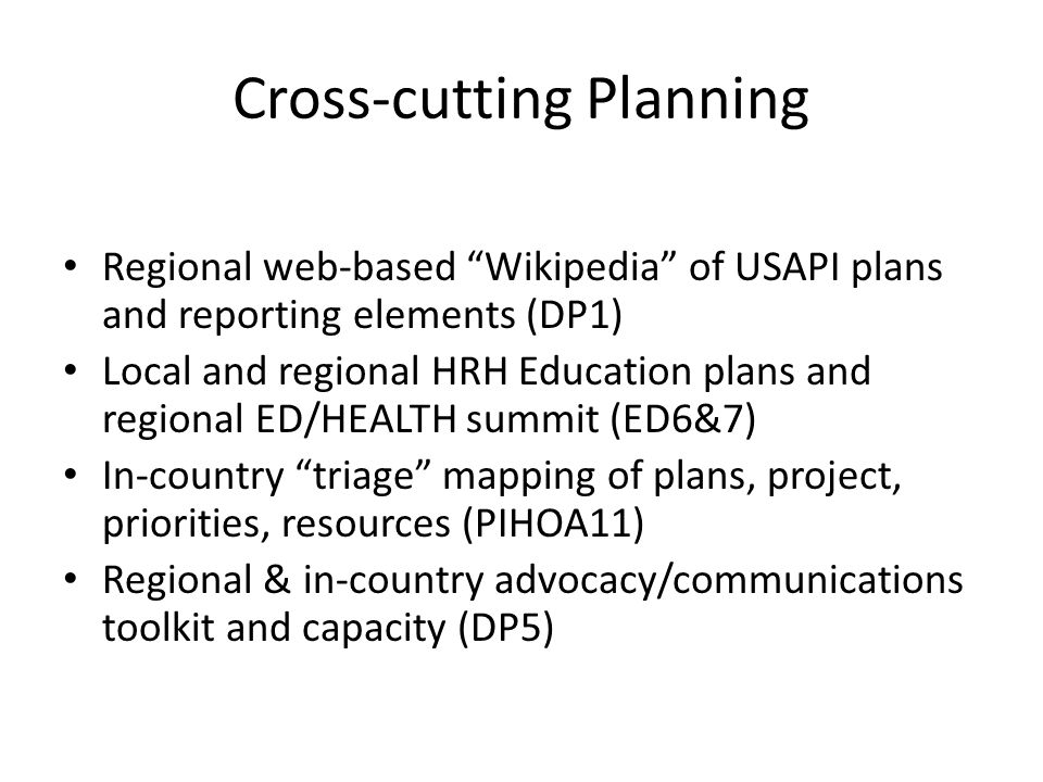 Cross-cutting Planning Regional web-based Wikipedia of USAPI plans and reporting elements (DP1) Local and regional HRH Education plans and regional ED/HEALTH summit (ED6&7) In-country triage mapping of plans, project, priorities, resources (PIHOA11) Regional & in-country advocacy/communications toolkit and capacity (DP5)