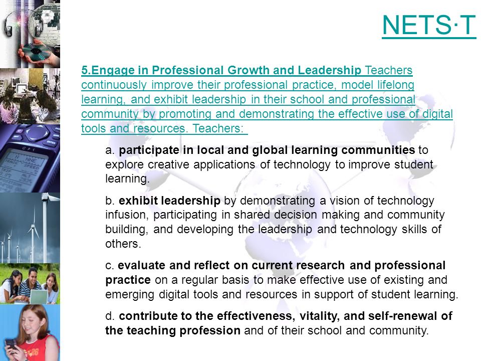 5.Engage in Professional Growth and Leadership Teachers continuously improve their professional practice, model lifelong learning, and exhibit leadership in their school and professional community by promoting and demonstrating the effective use of digital tools and resources.