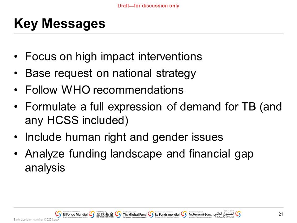 Early applicant training pptx 21 Draft—for discussion only Key Messages Focus on high impact interventions Base request on national strategy Follow WHO recommendations Formulate a full expression of demand for TB (and any HCSS included) Include human right and gender issues Analyze funding landscape and financial gap analysis