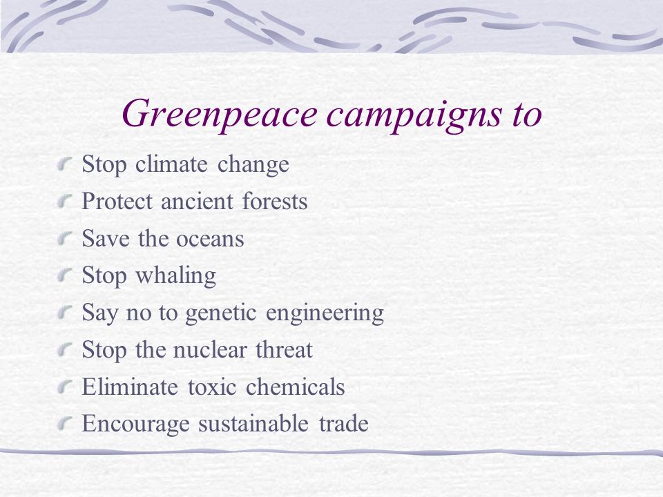 Greenpeace campaigns to Stop climate change Protect ancient forests Save the oceans Stop whaling Say no to genetic engineering Stop the nuclear threat Eliminate toxic chemicals Encourage sustainable trade