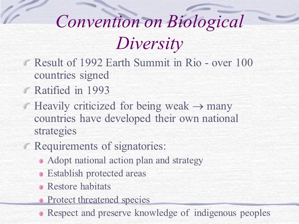 Convention on Biological Diversity Result of 1992 Earth Summit in Rio - over 100 countries signed Ratified in 1993 Heavily criticized for being weak  many countries have developed their own national strategies Requirements of signatories: Adopt national action plan and strategy Establish protected areas Restore habitats Protect threatened species Respect and preserve knowledge of indigenous peoples