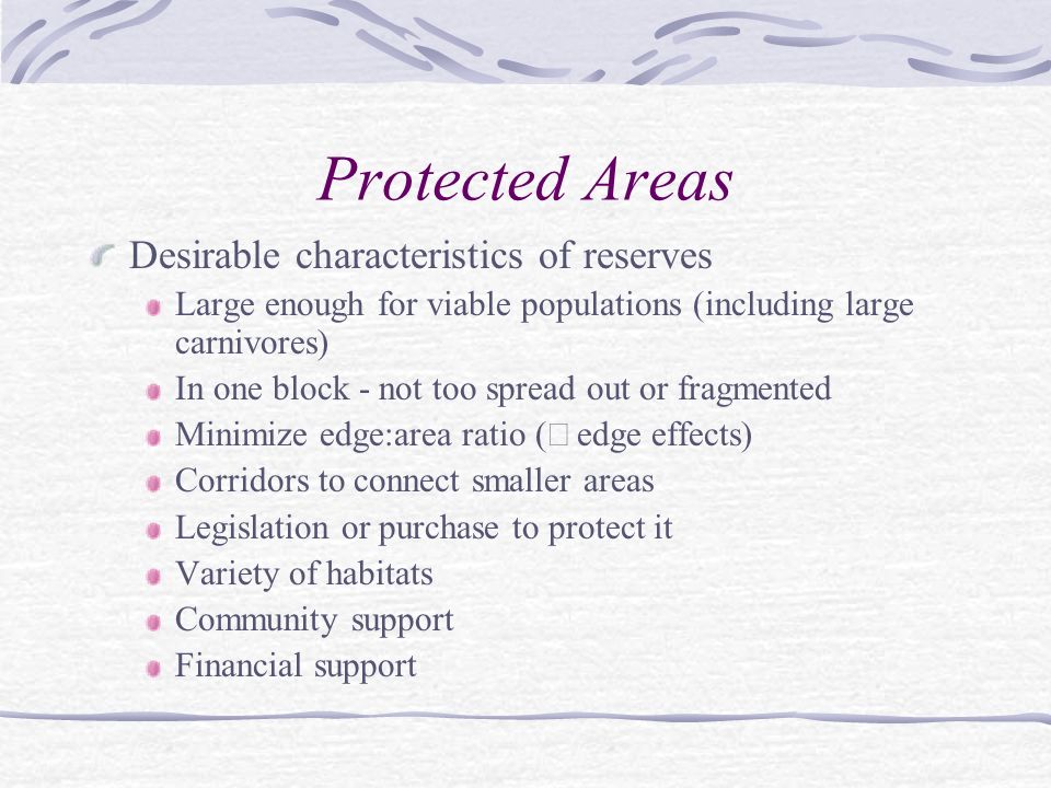 Protected Areas Desirable characteristics of reserves Large enough for viable populations (including large carnivores) In one block - not too spread out or fragmented Minimize edge:area ratio (  edge effects) Corridors to connect smaller areas Legislation or purchase to protect it Variety of habitats Community support Financial support