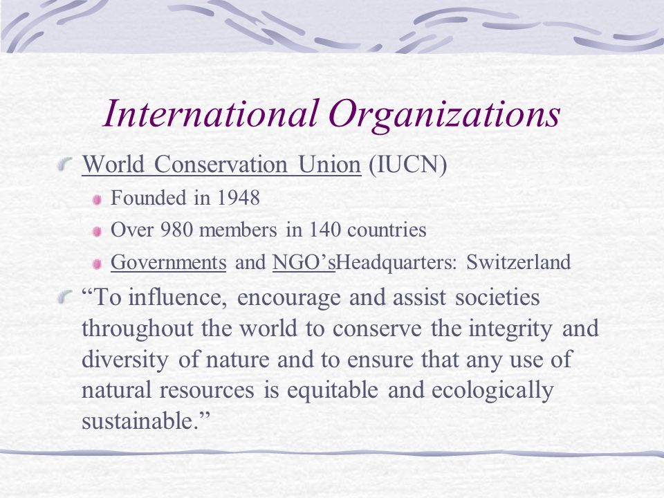 International Organizations World Conservation Union (IUCN) Founded in 1948 Over 980 members in 140 countries Governments and NGO’sHeadquarters: Switzerland To influence, encourage and assist societies throughout the world to conserve the integrity and diversity of nature and to ensure that any use of natural resources is equitable and ecologically sustainable.