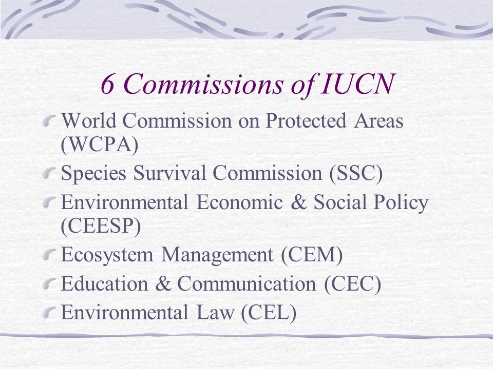6 Commissions of IUCN World Commission on Protected Areas (WCPA) Species Survival Commission (SSC) Environmental Economic & Social Policy (CEESP) Ecosystem Management (CEM) Education & Communication (CEC) Environmental Law (CEL)