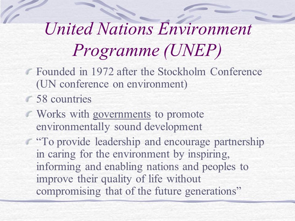 United Nations Environment Programme (UNEP) Founded in 1972 after the Stockholm Conference (UN conference on environment) 58 countries Works with governments to promote environmentally sound development To provide leadership and encourage partnership in caring for the environment by inspiring, informing and enabling nations and peoples to improve their quality of life without compromising that of the future generations