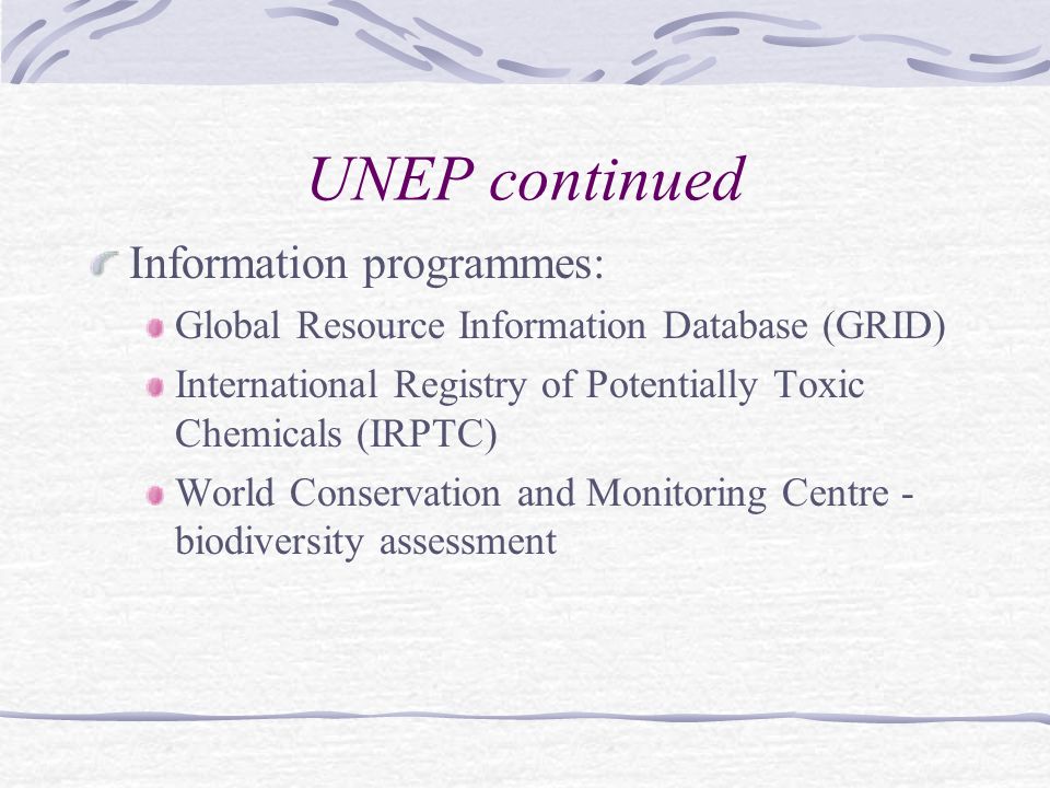 UNEP continued Information programmes: Global Resource Information Database (GRID) International Registry of Potentially Toxic Chemicals (IRPTC) World Conservation and Monitoring Centre - biodiversity assessment