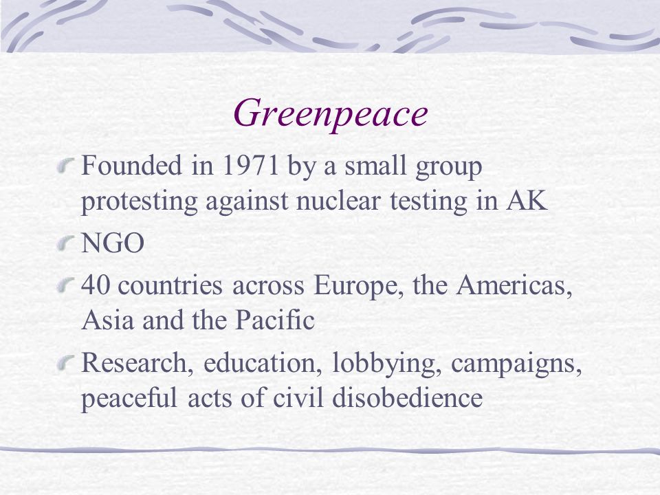 Greenpeace Founded in 1971 by a small group protesting against nuclear testing in AK NGO 40 countries across Europe, the Americas, Asia and the Pacific Research, education, lobbying, campaigns, peaceful acts of civil disobedience