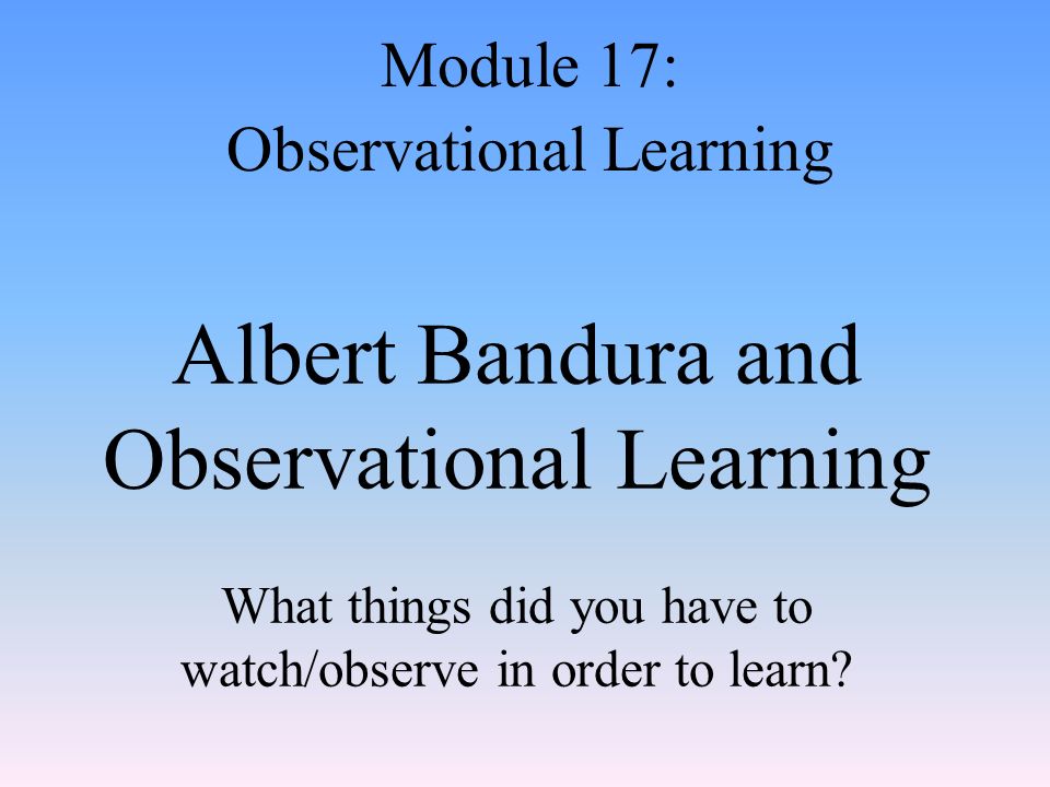 Albert Bandura and Observational Learning What things did you have to watch/observe in order to learn.
