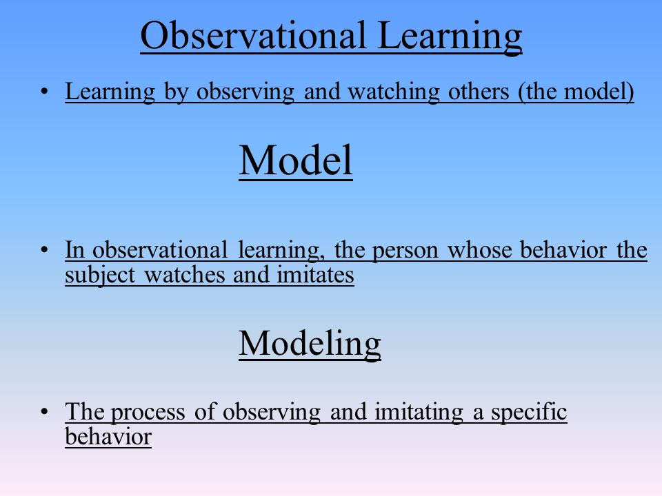 Learning by observing and watching others (the model) Model In observational learning, the person whose behavior the subject watches and imitates Modeling The process of observing and imitating a specific behavior