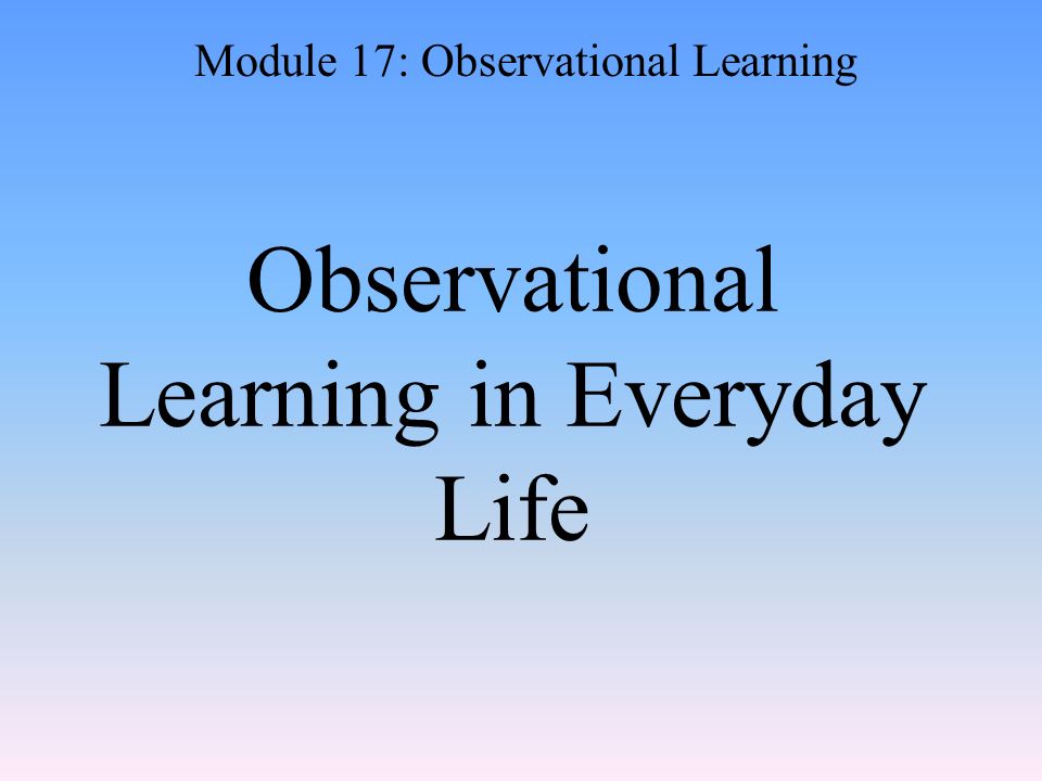 Observational Learning in Everyday Life Module 17: Observational Learning