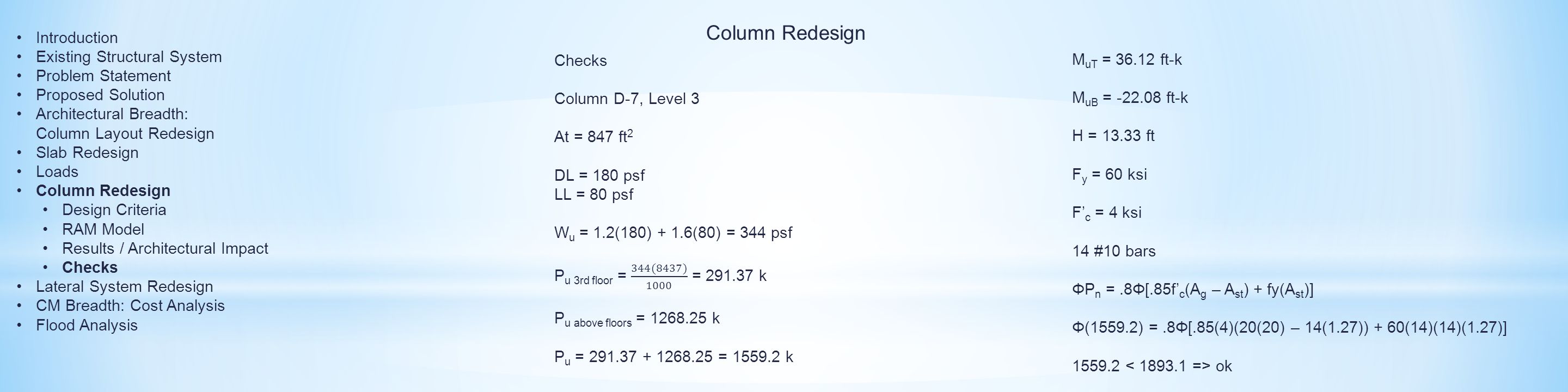 Column Redesign M uT = ft-k M uB = ft-k H = ft F y = 60 ksi F’ c = 4 ksi 14 #10 bars ΦP n =.8Φ[.85f’ c (A g – A st ) + fy(A st )] Φ(1559.2) =.8Φ[.85(4)(20(20) – 14(1.27)) + 60(14)(14)(1.27)] ok Introduction Existing Structural System Problem Statement Proposed Solution Architectural Breadth: Column Layout Redesign Slab Redesign Loads Column Redesign Design Criteria RAM Model Results / Architectural Impact Checks Lateral System Redesign CM Breadth: Cost Analysis Flood Analysis