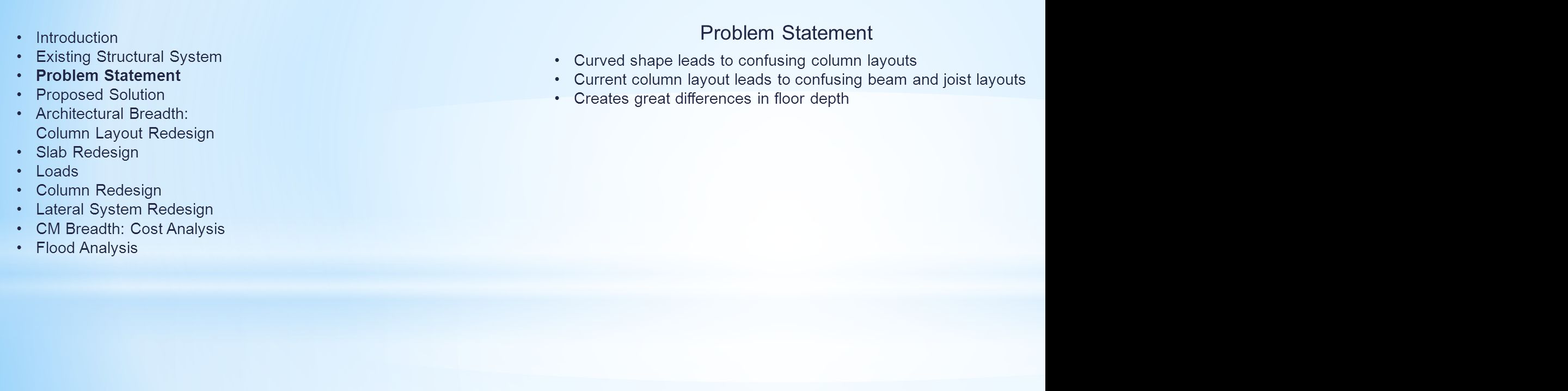 Problem Statement Curved shape leads to confusing column layouts Current column layout leads to confusing beam and joist layouts Creates great differences in floor depth Introduction Existing Structural System Problem Statement Proposed Solution Architectural Breadth: Column Layout Redesign Slab Redesign Loads Column Redesign Lateral System Redesign CM Breadth: Cost Analysis Flood Analysis