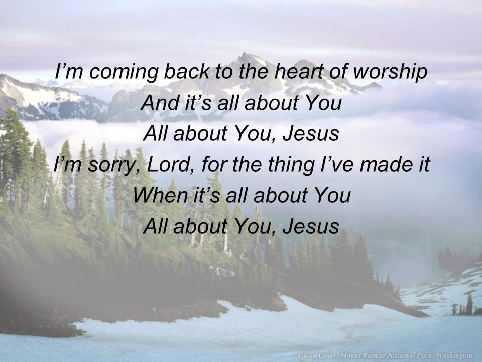 I’m coming back to the heart of worship And it’s all about You All about You, Jesus I’m sorry, Lord, for the thing I’ve made it When it’s all about You All about You, Jesus