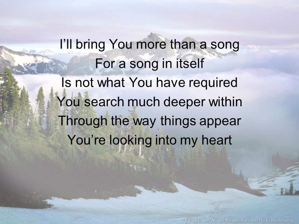 I’ll bring You more than a song For a song in itself Is not what You have required You search much deeper within Through the way things appear You’re looking into my heart