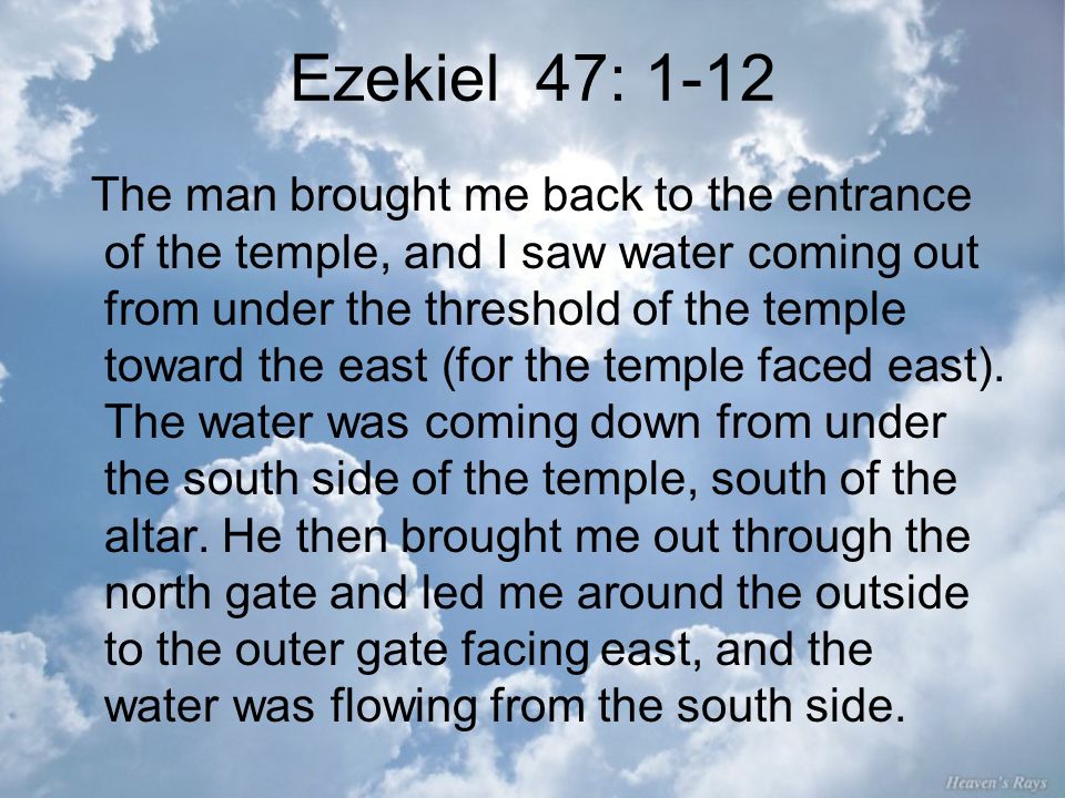 Ezekiel 47: 1-12 The man brought me back to the entrance of the temple, and I saw water coming out from under the threshold of the temple toward the east (for the temple faced east).