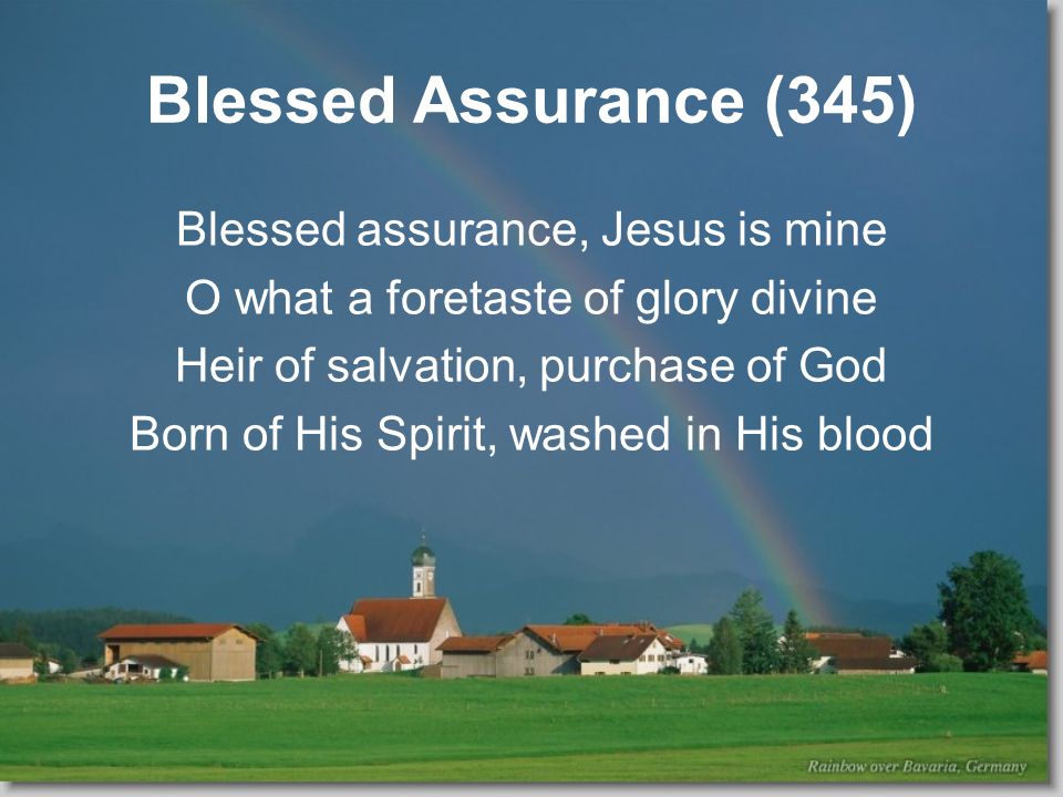 Blessed Assurance (345) Blessed assurance, Jesus is mine O what a foretaste of glory divine Heir of salvation, purchase of God Born of His Spirit, washed in His blood