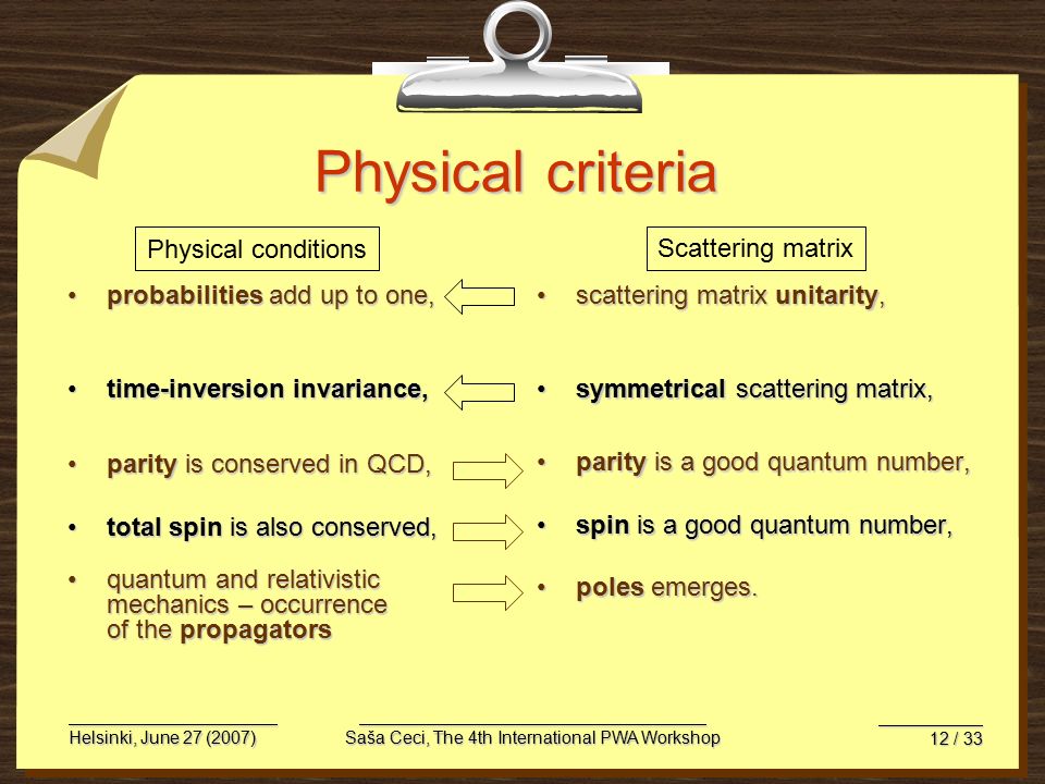 Helsinki, June 27 (2007)Saša Ceci, The 4th International PWA Workshop 12 / 33 Physical criteria probabilities add up to one,probabilities add up to one, time-inversion invariance,time-inversion invariance, parity is conserved in QCD,parity is conserved in QCD, total spin is also conserved,total spin is also conserved, quantum and relativistic mechanics – occurrence of the propagatorsquantum and relativistic mechanics – occurrence of the propagators scattering matrix unitarity,scattering matrix unitarity, symmetrical scattering matrix,symmetrical scattering matrix, parity is a good quantum number,parity is a good quantum number, spin is a good quantum number,spin is a good quantum number, poles emerges.poles emerges.