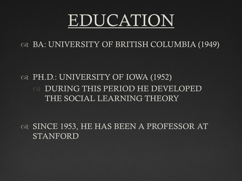 EDUCATION  BA: UNIVERSITY OF BRITISH COLUMBIA (1949)  PH.D.: UNIVERSITY OF IOWA (1952)  DURING THIS PERIOD HE DEVELOPED THE SOCIAL LEARNING THEORY  SINCE 1953, HE HAS BEEN A PROFESSOR AT STANFORD