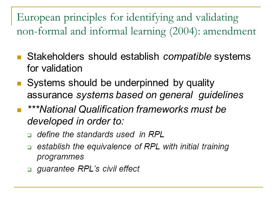 European principles for identifying and validating non-formal and informal learning (2004): amendment Stakeholders should establish compatible systems for validation Systems should be underpinned by quality assurance systems based on general guidelines ***National Qualification frameworks must be developed in order to:  define the standards used in RPL  establish the equivalence of RPL with initial training programmes  guarantee RPL’s civil effect