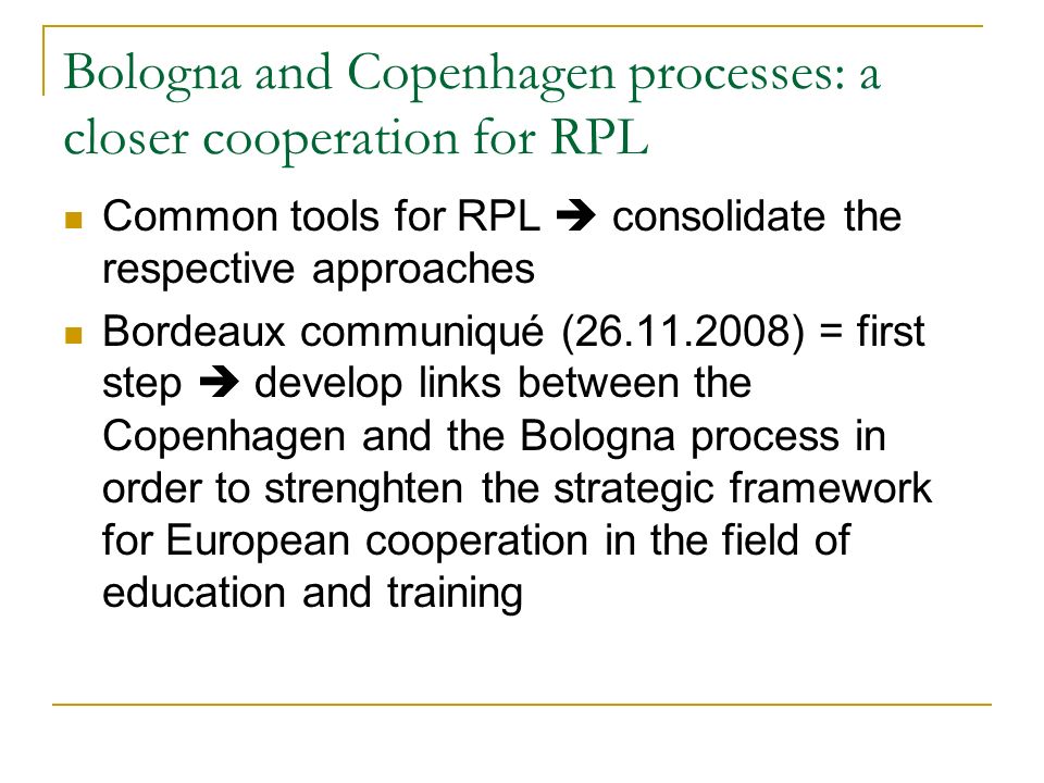 Bologna and Copenhagen processes: a closer cooperation for RPL Common tools for RPL  consolidate the respective approaches Bordeaux communiqué ( ) = first step  develop links between the Copenhagen and the Bologna process in order to strenghten the strategic framework for European cooperation in the field of education and training