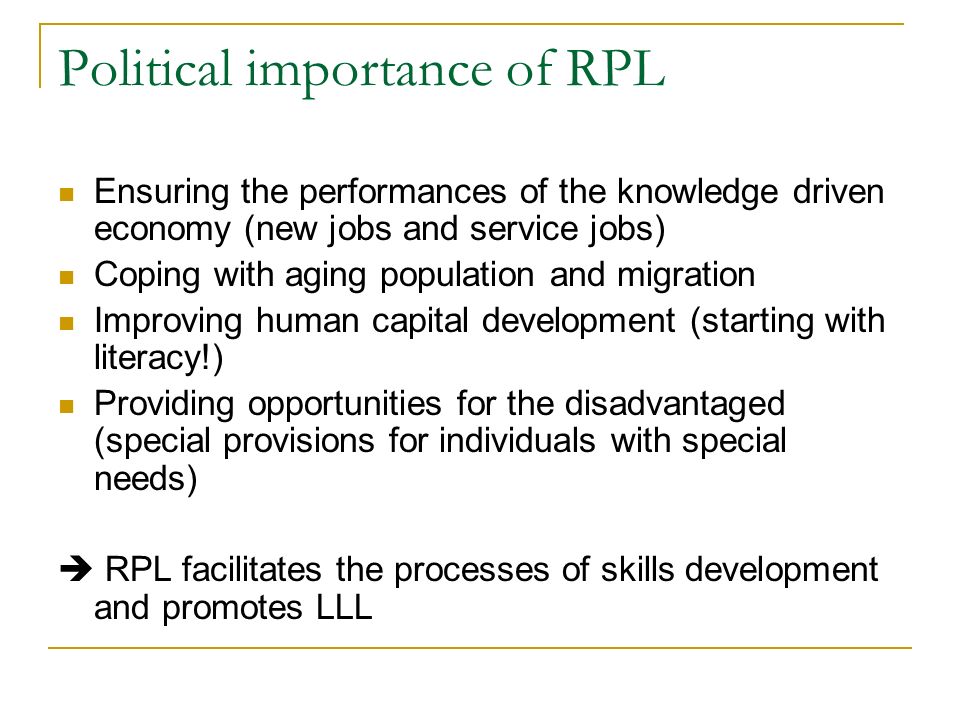 Political importance of RPL Ensuring the performances of the knowledge driven economy (new jobs and service jobs) Coping with aging population and migration Improving human capital development (starting with literacy!) Providing opportunities for the disadvantaged (special provisions for individuals with special needs)  RPL facilitates the processes of skills development and promotes LLL